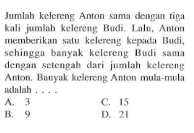 Jumlah kelereng Anton sama dengan tiga kali jumlah kelereng Budi. Lalu, Anton memberikan satu kelereng kepada Budi, sehingga banyak kelereng Budi sama dengan setengah dari jumlah kelereng Anton. Banyak kelereng Anton mula-mula adalah ...