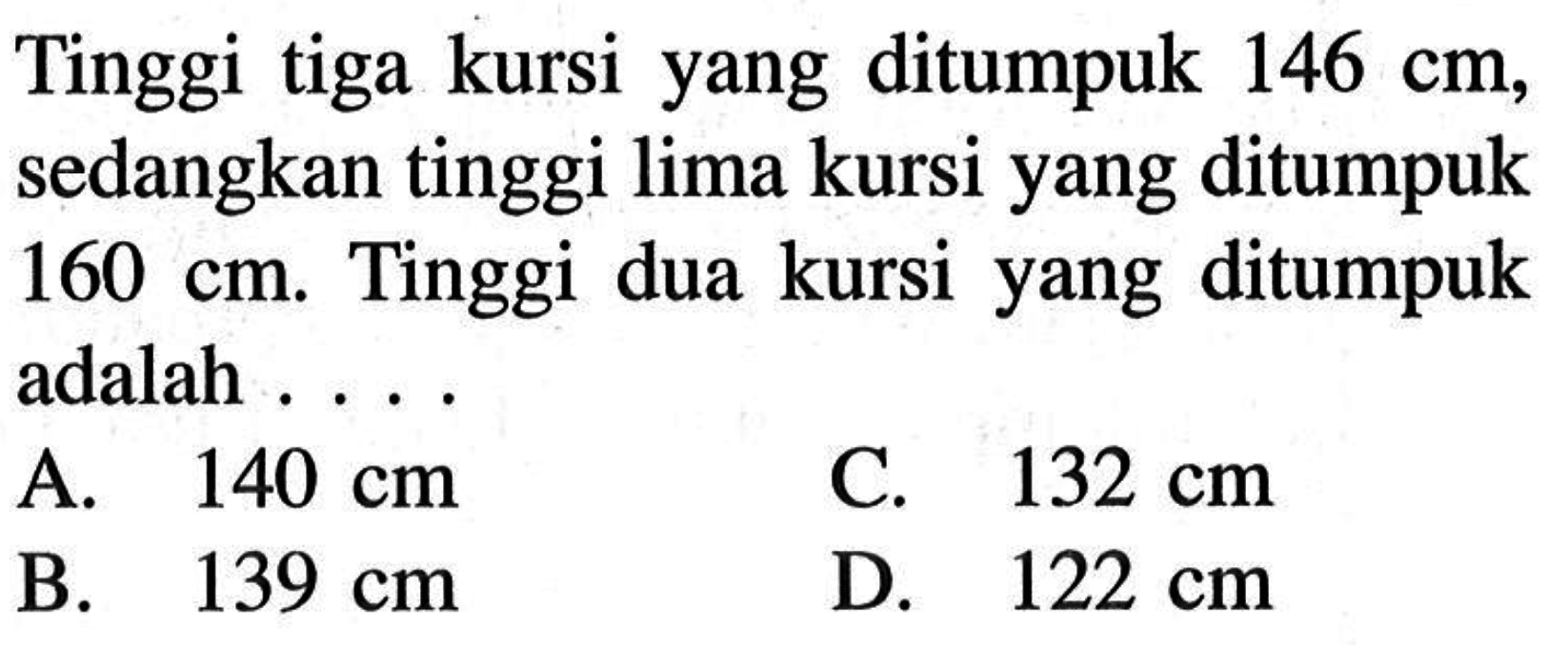 Tinggi tiga kursi yang ditumpuk 146 cm, sedangkan tinggi lima kursi yang ditumpuk 160cm. Tinggi dua kursi yang ditumpuk adalah . . . .