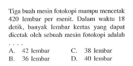 Tiga buah mesin fotokopi mampu mencetak 420 lembar per menit. Dalam waktu 18 detik, banyak lembar kertas yang dapat dicetak oleh sebuah mesin fotokopi adalah ....