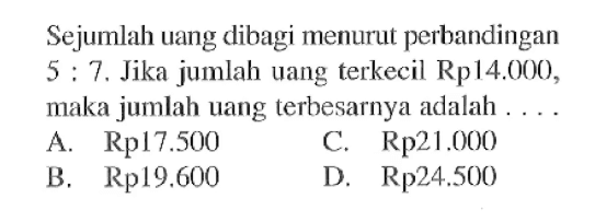 Sejumlah uang dibagi menurut perbandingan 5:7. Jika jumlah uang terkecil Rp14.000, maka jumlah uang terbesarnya adalah . . . .