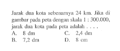 Jarak dua kota sebenarnya  24 km . Jika di gambar pada peta dengan skala  1: 300.000 , jarak dua kota pada peta adalah ....