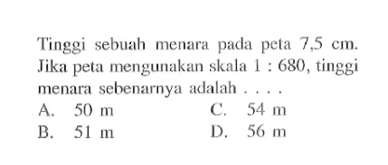 Tinggi sebuah menara pada peta 7,5 cm. Jika peta mengunakan skala 1:680, tinggi menara sebenarnya adalah ...