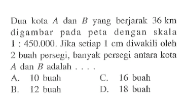 Dua kota  A  dan  B  yang berjarak  36 km  digambar pada peta dengan skala  1:450.000. Jika setiap 1 cm diwakili oleh 2 buah persegi, banyak persegi antara kota  A  dan  B  adalah ...