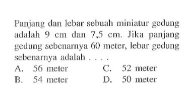 Panjang dan lebar sebuah miniatur gedung adalah 9 cm dan 7,5 cm. Jika panjang gedung sebenarnya 60 meter, lebar gedung sebenarnya adalah ....