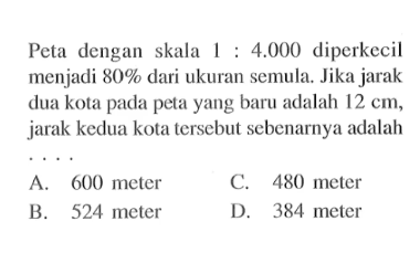 Peta dengan skala 1:4.000 diperkecil menjadi 80% dari ukuran semula. Jika jarak dua kota pada peta yang baru adalah 12 cm, jarak kedua kota tersebut sebenarnya adalah ....