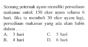 Seorang peternak ayam memiliki persediaan makanan untuk 150 ckor ayam selama 6 hari. Jikaia membeli 30 ekor ayam lagi, persediaan makananyang ada akan habis dalam ....