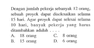 Dengan jumlah pekerja sebanyak 12 orang, sebuah proyek dapat diselesaikan selama 15 hari. Agar proyek dapat selesai selama 10 hari, banyak pekerjayang harus ditambahkan adalah ....