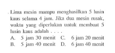 Lima mesin mampu menghasilkan 5 lusin kaus selama 4 jam. Jika dua mesin rusak, waktu yang diperlukan untuk membuat 5 lusin kaus adalah ... A. 5 jam 30 menit B. 5 jam 40 menit C. 6 jam 20 menit D. 6 jam 40 menit