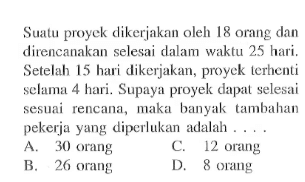 Suatu proyek dikerjakan oleh 18 orang dan direncanakan selesai dalam waktu 25 hari. Setelah 15 hari dikerjakan, proyek terhenti selama 4 hari. Supaya proyek dapat selesai sesuai rencana, maka banyak tambahan pekerja yang diperlukan adalah ....
