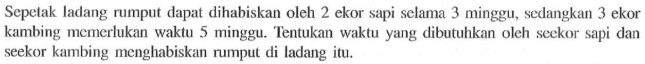 Sepetak ladang rumput dapat dihabiskan oleh 2 ekor sapi selama 3 minggu, sedangkan 3 ekor kambing memerlukan waktu 5 minggu. Tentukan waktu yang dibutuhkan oleh seekor sapi dan seekor kambing menghabiskan rumput di ladang itu.