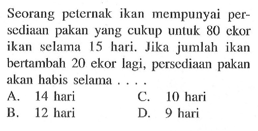 Seorang peternak ikan mempunyai persediaan pakan yang cukup untuk 80 ekor ikan selama 15 hari. Jika jumlah ikan bertambah 20 ekor lagi, persediaan pakan akan habis selama . . .