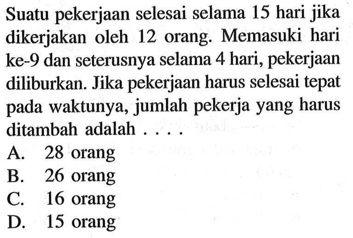 Suatu pekerjaan selesai selama 15 hari jika dikerjakan oleh 12 orang. Memasuki hari ke- 9 dan seterusnya selama 4 hari, pekerjaan diliburkan. Jika pekerjaan harus selesai tepat pada waktunya, jumlah pekerja yang harus ditambah adalah . . . .