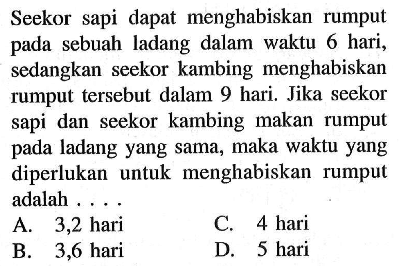 Seekor sapi dapat menghabiskan rumput pada sebuah ladang dalam waktu 6 hari, sedangkan seekor kambing menghabiskan rumput tersebut dalam 9 hari. Jika seekor sapi dan seekor kambing makan rumput pada ladang yang sama, maka waktu yang diperlukan untuk menghabiskan rumput adalah ...