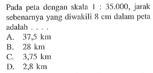 Pada peta dengan skala 1:35.000, jarak sebenarnya yang diwakili 8 cm dalam peta adalah ...