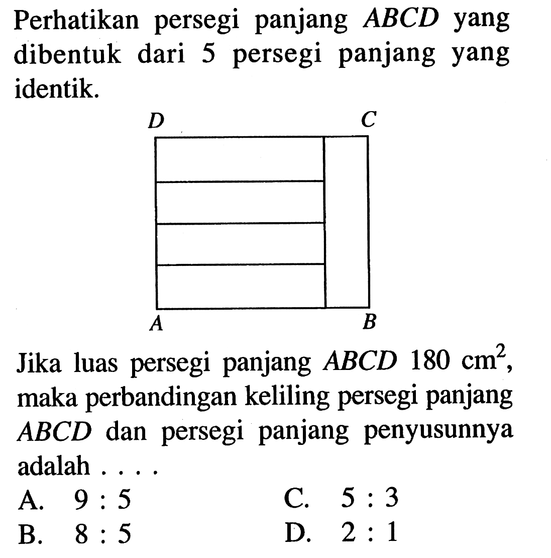 Perhatikan persegi panjang ABCD yang dibentuk dari 5 persegi panjang yang identik. A B C D Jika luas persegi panjang ABCD 180 cm^2, maka perbandingan keliling persegi panjang ABCD dan persegi panjang penyusunnya adalah ...