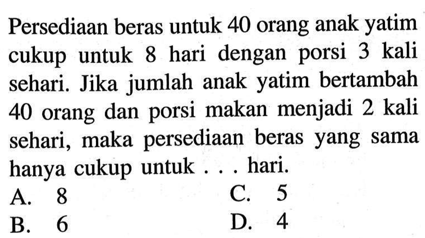 Persediaan beras untuk 40 orang anak yatim cukup untuk 8 hari dengan porsi 3 kali sehari. Jika jumlah anak yatim bertambah 40 orang dan porsi makan menjadi 2 kali sehari, maka persediaan beras yang sama hanya cukup untuk ... hari.A. 8C. 5B. 6D. 4