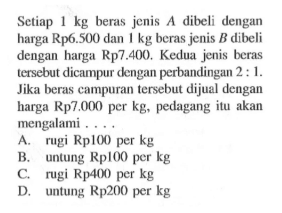 Setiap 1 kg beras jenis A dibeli dengan harga Rp6.500 dan 1 kg beras jenis B dibeli dengan harga Rp7.400. Kedua jenis beras tersebut dicampur dengan perbandingan  2:1. Jika beras campuran tersebut dijual dengan harga Rp7.000 per kg, pedagang itu akan mengalami ....