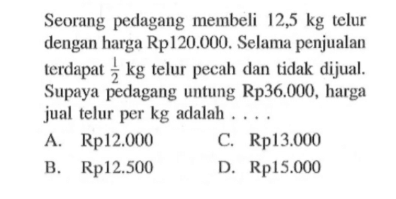 Seorang pedagang membeli 12,5 kg telur dengan harga Rp120.000. Selama penjualan terdapat 1/2 kg telur pecah dan tidak dijual. Supaya pedagang untung Rp36.000, harga jual telur per kg adalah ....