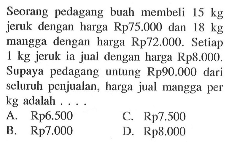 Seorang pedagang buah membeli 15kg jeruk dengan harga Rp75.000 dan 18kg mangga dengan harga Rp72.000.Setiap 1kg jeruk ia jual dengan harga Rp 8.000.Supaya pedagang untung Rp90.000 dari seluruh penjualan,harga jual mangga per kg adalah... 