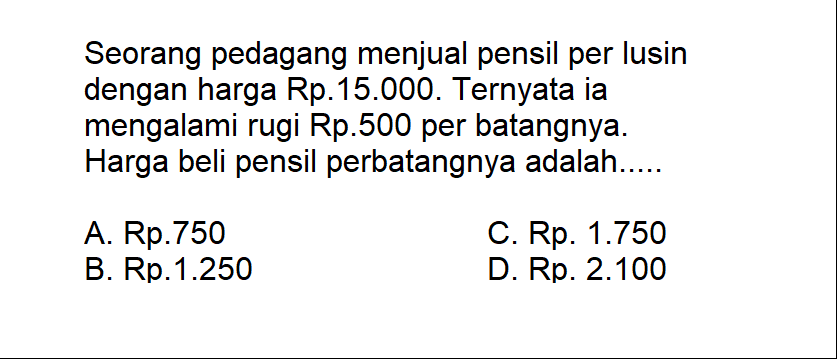 Seorang pedagang menjual pensil per lusin dengan harga Rp.15.000. Ternyata ia mengalami rugi Rp.500 per batangnya. Harga beli pensil perbatangnya adalah.....