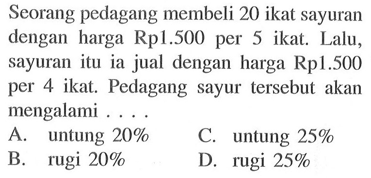 Seorang pedagang membeli 20 ikat sayuran dengan harga Rp1.500 per 5 ikat. Lalu, sayuran itu ia jual dengan harga Rp1.500 per 4 ikat. Pedagang sayur tersebut akan mengalami ...