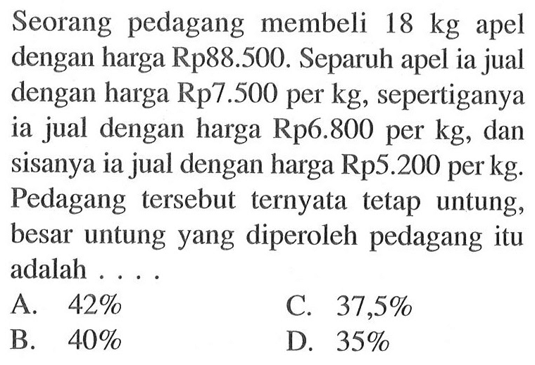 Seorang pedagang membeli 18 kg apel dengan harga Rp88.500. Separuh apel ia jual dengan harga Rp7.500 per kg, sepertiganya ia jual dengan harga Rp6.800 per kg, dan sisanya ia jual dengan harga Rp5.200 per kg. Pedagang tersebut ternyata tetap untung, besar untung yang diperoleh pedagang itu adalah ....