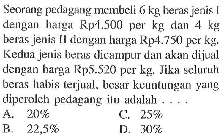 Seorang pedagang membeli 6 kg beras jenis I dengan harga Rp4.500 per kg dan 4 kg beras jenis II dengan harga Rp4.750 per kg. Kedua jenis beras dicampur dan akan dijual dengan harga Rp5.520 per kg. Jika seluruh beras habis terjual, besar keuntungan yang diperoleh pedagang itu adalah ....