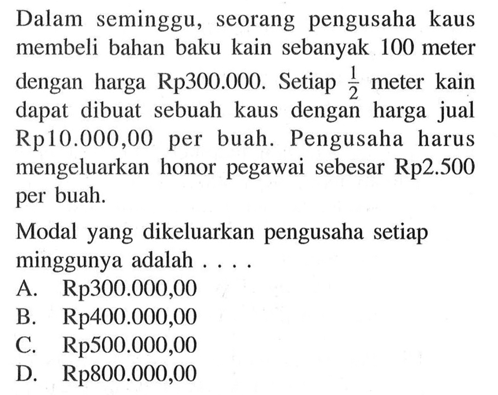 Dalam seminggu, seorang pengusaha kaus membeli bahan baku kain sebanyak 100 meter dengan harga Rp300.000. Setiap 1/2 meter kain dapat dibuat sebuah kaus dengan harga jual Rp10.000,00 per buah. Pengusaha harus mengeluarkan honor pegawai sebesar Rp2.500 per buah. Modal yang dikeluarkan pengusaha setiap minggunya adalah... .