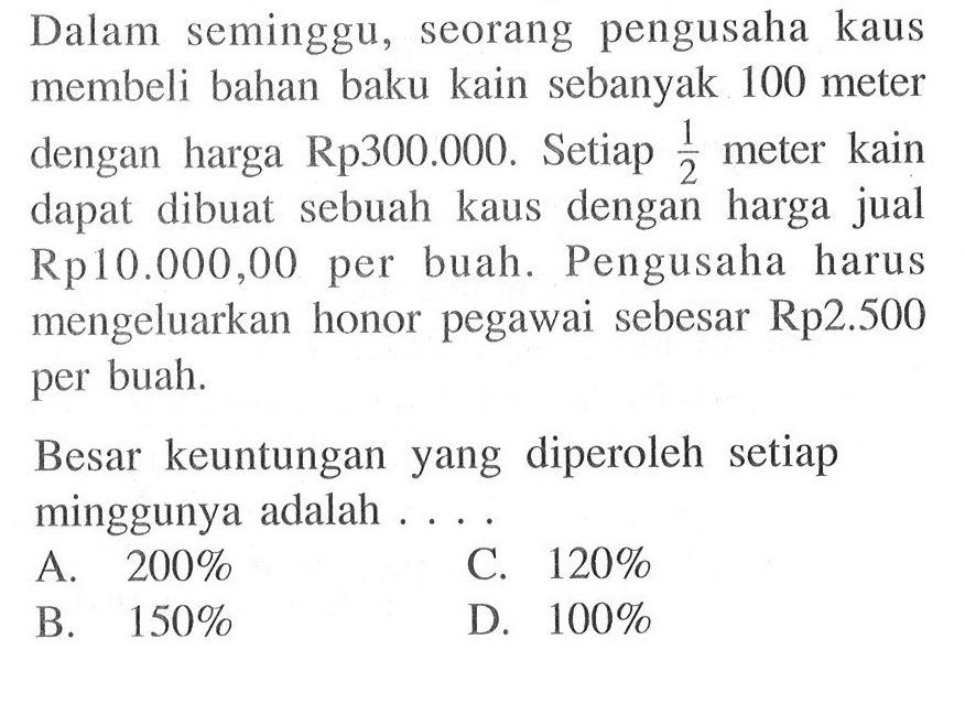 Dalam seminggu, seorang pengusaha kaus membeli bahan baku kain sebanyak 100 meter dengan harga Rp300.000. Setiap 1/2 meter kain dapat dibuat sebuah kaus dengan harga jual Rp 10.000,00 per buah. Pengusaha harus mengeluarkan honor pegawai sebesar Rp2.500 per buah. Besar keuntungan yang diperoleh setiap minggunya adalah ....