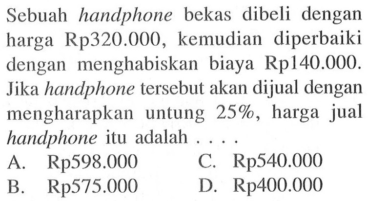 Sebuah handphone bekas dibeli dengan harga Rp 320.000, kemudian diperbaiki dengan menghabiskan biaya Rp 140.000. Jika handphone tersebut akan dijual dengan mengharapkan untung 25%, harga jual handphone itu adalah ...