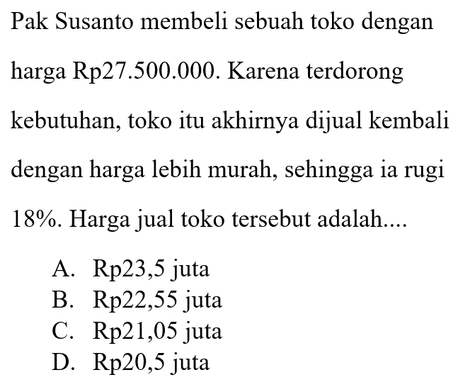 Pak Susanto membeli sebuah toko dengan harga Rp 27.500.000. Karena terdorong kebutuhan, toko itu akhirnya dijual kembali dengan harga lebih murah, sehingga ia rugi 18%. Harga jual toko tersebut adalah....