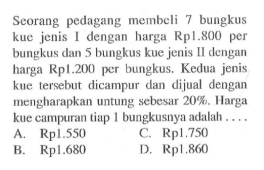 Seorang pedagang membeli 7 bungkus kue jenis I dengan harga Rp1.800 per bungkus dan 5 bungkus kue jenis II dengan harga Rp1.200 per bungkus. Kedua jenis kue tersebut dicampur dan dijual dengan mengharapkan untung sebesar 20%. Harga kue campuran tiap 1 bungkusnya adalah ....