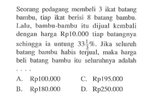 Seorang pedagang membeli 3 ikat batang bambu, tiap ikat berisi 8 batang bambu. Lalu, bambu-bambu itu dijual kembali dengan harga Rp10.000 tiap batangnya sehingga ia untung 33 1/3%. Jika seluruh batang bambu habis terjual, maka harga beli batang bambu itu seluruhnya adalah....