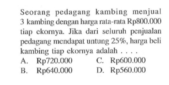 Seorang pedagang kambing menjual 3 kambing dengan harga rata-rata Rp800.000 tiap ekornya. Jika dari seluruh penjualan pedagang mendapat untung 25%, harga beli kambing tiap ekornya adalah  ... .
