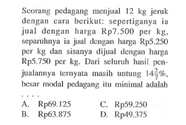 Scorang pedagang menjual  12 kg  jeruk dengan cara berikut: seper tiganya ia jual dengan harga Rp7.500 per kg, separuhnya ia jual dengan harga Rp5.250 per  kg  dan sisanya dijual dengan harga Rp5.750 per  kg . Dari seluruh hasil penjualannya ternyata masih untung  14 2/7% , besar modal pedagang itu minimal adalah 