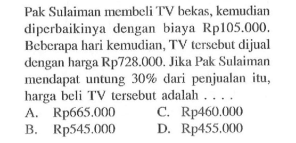 Pak Sulaiman membeli TV bekas, kemudian diperbaikinya dengan biaya Rp105.000. Beberapa hari kemudian, TV tersebut dijual dengan harga Rp728.000. Jika Pak Sulaiman mendapat untung  30% dari penjualan itu, harga beli TV tersebut adalah ....