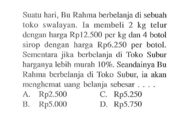 Suatu hari, Bu Rahma berbelanja di sebuah toko swalayan. Ia membeli 2 kg telur dengan harga Rp12.500 per kg dan 4 botol sirop dengan harga Rp6.250 per botol. Sementara jika berbelanja di Toko Subur harganya lebih murah 10%. Seandainya Bu Rahma berbelanja di Toko Subur, ia akan menghemat uang belanja sebesar ....