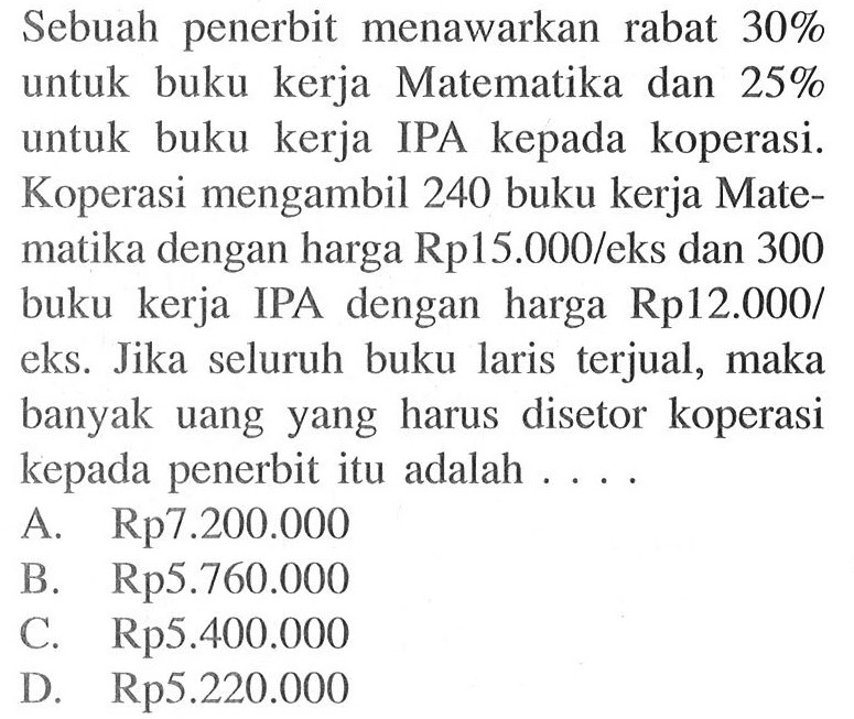 Sebuah penerbit menawarkan rabat 30% untuk buku kerja Matematika dan 25% untuk buku kerja IPA kepada koperasi. Koperasi mengambil 240 buku kerja Matematika dengan harga Rp15.000/eks dan 300 buku kerja IPA dengan harga Rp12.000/eks. Jika seluruh buku laris terjual, maka banyak uang yang harus disetor koperasi kepada penerbit itu adalah ....