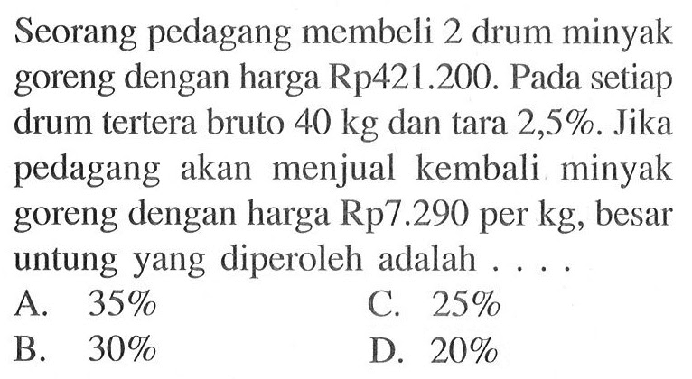 Seorang pedagang membeli 2 drum minyak goreng dengan harga Rp421.200. Pada setiap drum tertera bruto 40 kg dan tara 2,5%. Jika pedagang akan menjual kembali minyak goreng dengan harga Rp7.290 per kg, besar untung yang diperoleh adalah ....A.  35 % B.  30 % C.  25 % D.  20 % 