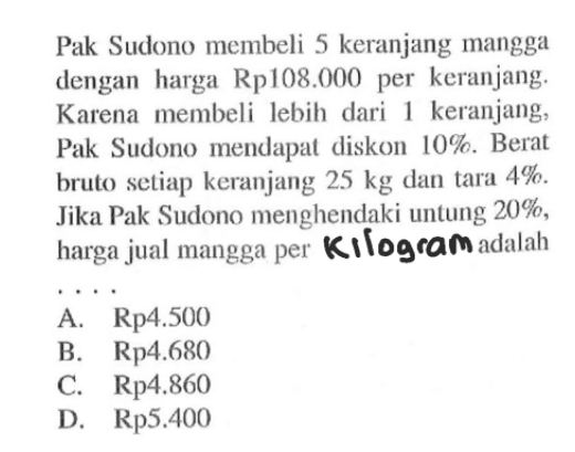 Pak Sudono membeli 5 keranjang mangga dengan harga  Rp. 108.000  per keranjang. Karena membeli lebih dari 1 keranjang, Pak Sudono mendapat diskon  10% . Berat bruto setiap keranjang  25 kg  dan tara  4% . Jika Pak Sudono menghendaki untung 20%, harga jual mangga per Kilogram adalah
