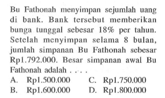 Bu Fathonah menyimpan sejumlah uang di bank. Bank tersebut memberikan bunga tunggal sebesar 18% per tahun. Setelah menyimpan selama 8 bulan, jumlah simpanan Bu Fathonah sebesar Rp 1.792.000. Besar simpanan awal Bu Fathonah adalah ...