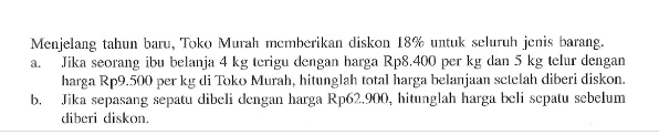 Menjelang tahun baru, Toko Murah memberikan diskon 18% untuk seluruh jenis barang.a. Jika seorang ibu belanja 4 kg terigu dengan harga Rp8.400 per kg dan 5 kg telur dengan harga Rp9.500 per kg di Toko Murah, hitunglah total harga belanjuan setelah diberi diskon.b. Jika sepasang sepatu dibeli dengan harga Rp62.900, hitunglah harga beli sepatu sebelum diberi diskon.