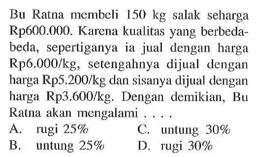 Bu Ratna membeli 150 kg salak seharga Rp600.000. Karena kualitas yang berbeda-beda, sepertiganya ia jual dengan harga Rp 6.000/kg, setengahnya dijual dengan harga Rp5.200/kg dan sisanya dijual dengan harga Rp3.600/kg. Dengan demikian, Bu Ratna akan mengalami ...