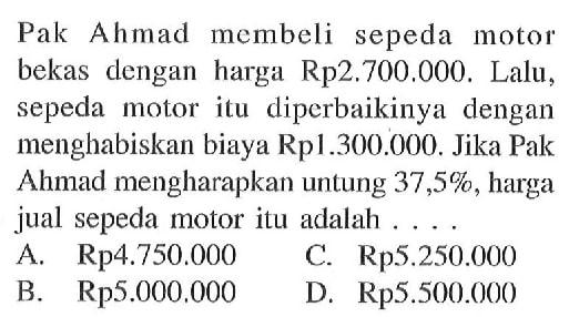 Pak Ahmad membeli sepeda motor bekas dengan harga Rp 2.700.000. Lalu, sepeda motor itu diperbaikinya dengan menghabiskan biaya Rp1.300.000. Jika Pak Ahmad mengharapkan untung 37,5%, harga jual sepeda motor itu adalah ....