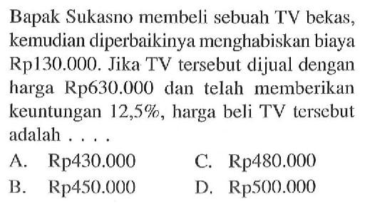 Bapak Sukasno membeli sebuah TV bekas, kemudian diperbaikinya menghabiskan biaya Rp130.000. Jika TV tersebut dijual dengan harga Rp630.000 dan telah memberikan keuntungan 12,5%, harga beli TV tersebut adalah ...