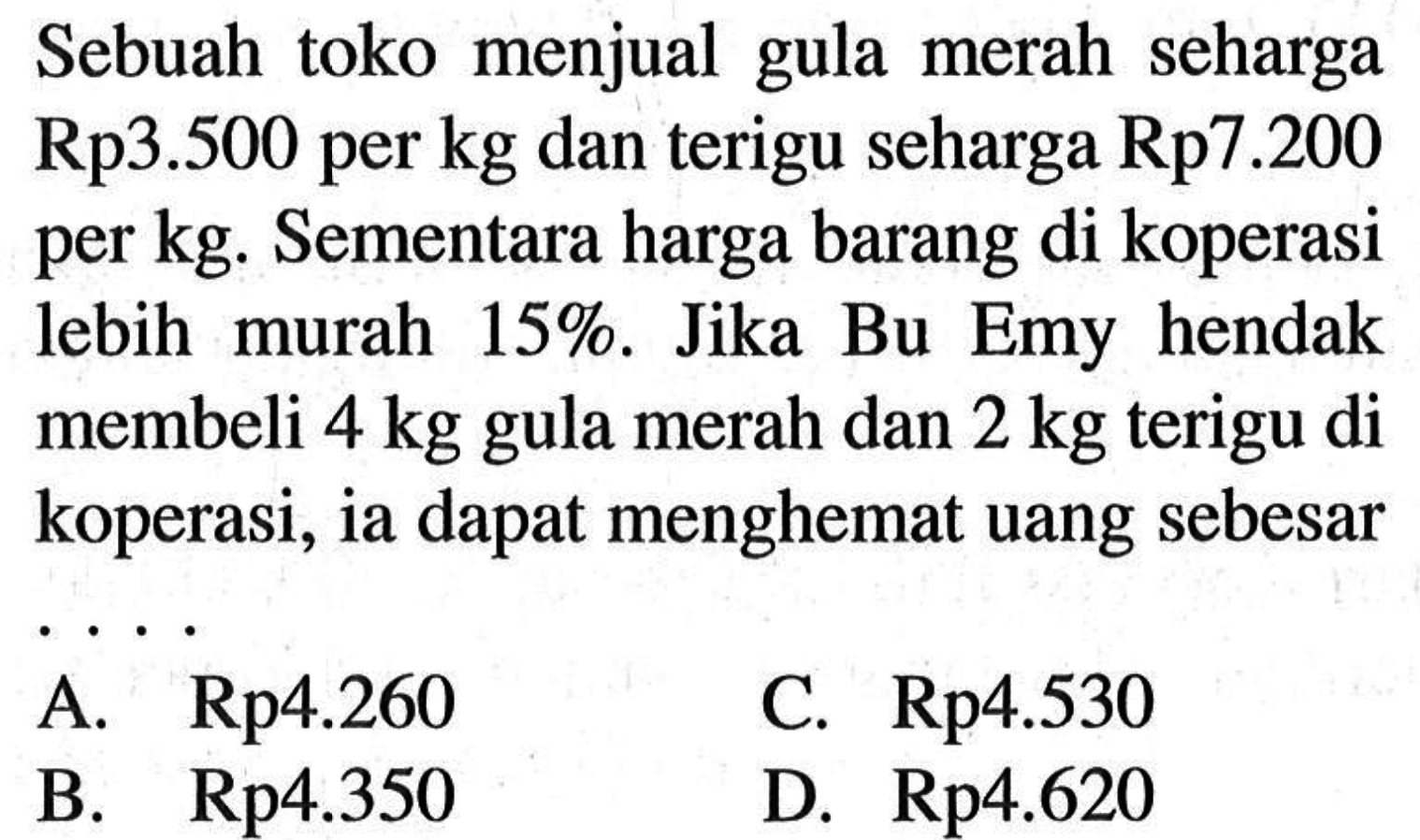 Sebuah toko menjual gula merah seharga Rp3.500 per kg dan terigu seharga Rp7.200 per kg. Sementara harga barang di koperasi lebih murah 15%. Jika Bu Emy hendak membeli 4 kg  gula merah dan 2 kg terigu di koperasi, ia dapat menghemat uang sebesar 