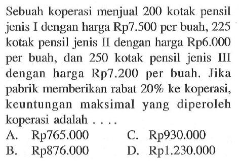 Sebuah koperasi menjual 200 kotak pensil jenis I dengan harga Rp7.500 per buah, 225 kotak pensil jenis II dengan harga Rp6.000 per buah, dan 250 kotak pensil jenis III dengan harga Rp7.200 per buah. Jika pabrik memberikan rabat 20% ke koperasi, keuntungan maksimal yang diperoleh koperasi adalah .... 