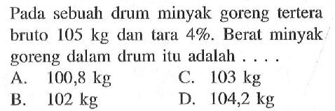 Pada sebuah drum minyak goreng tertera bruto 105 kg dan tara 4%. Berat minyak goreng dalam drum itu adalah ....