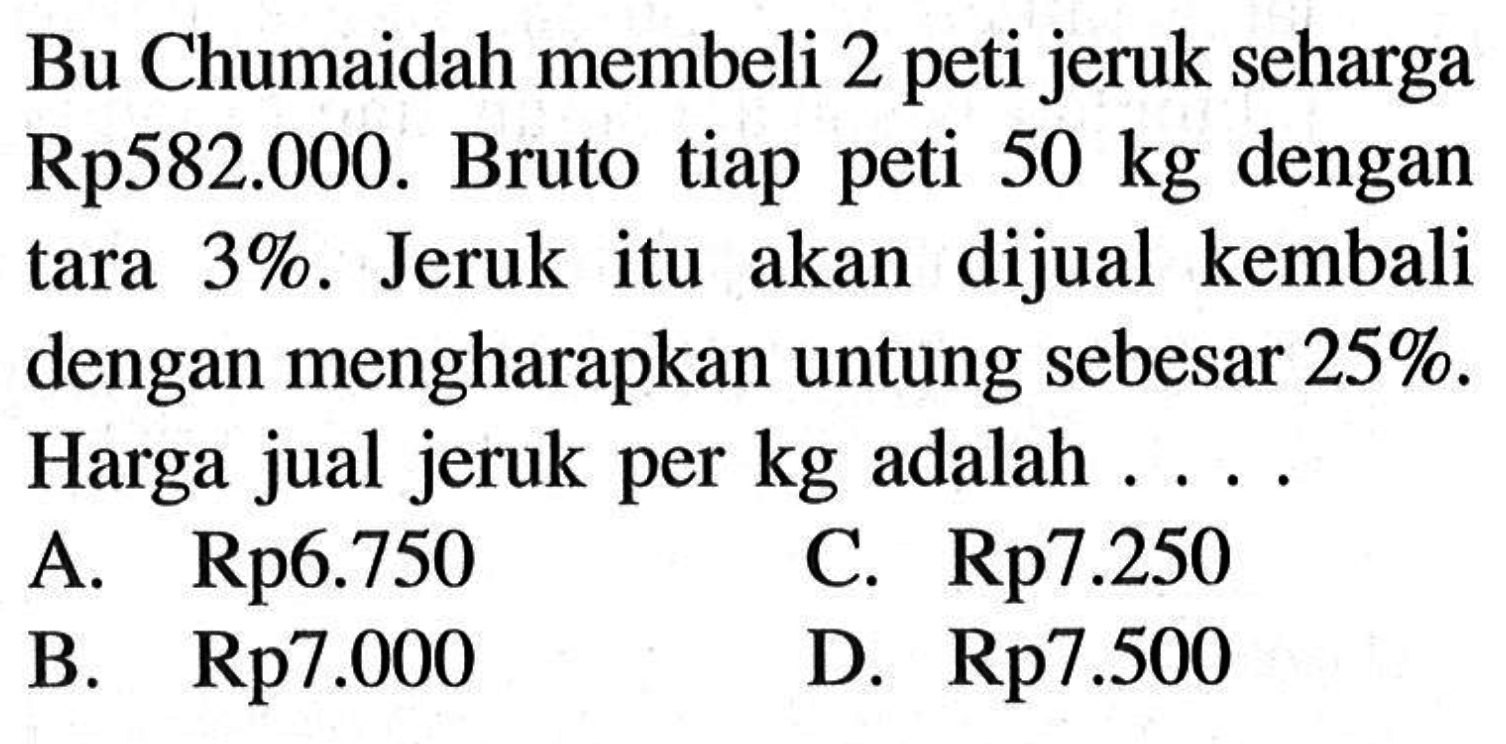 Bu Chumaidah membeli 2 peti jeruk seharga Rp582.000. Bruto tiap peti 50 kg dengan tara 3%. Jeruk itu akan dijual kembali dengan mengharapkan untung sebesar 25%. Harga jual jeruk per kg adalah .....