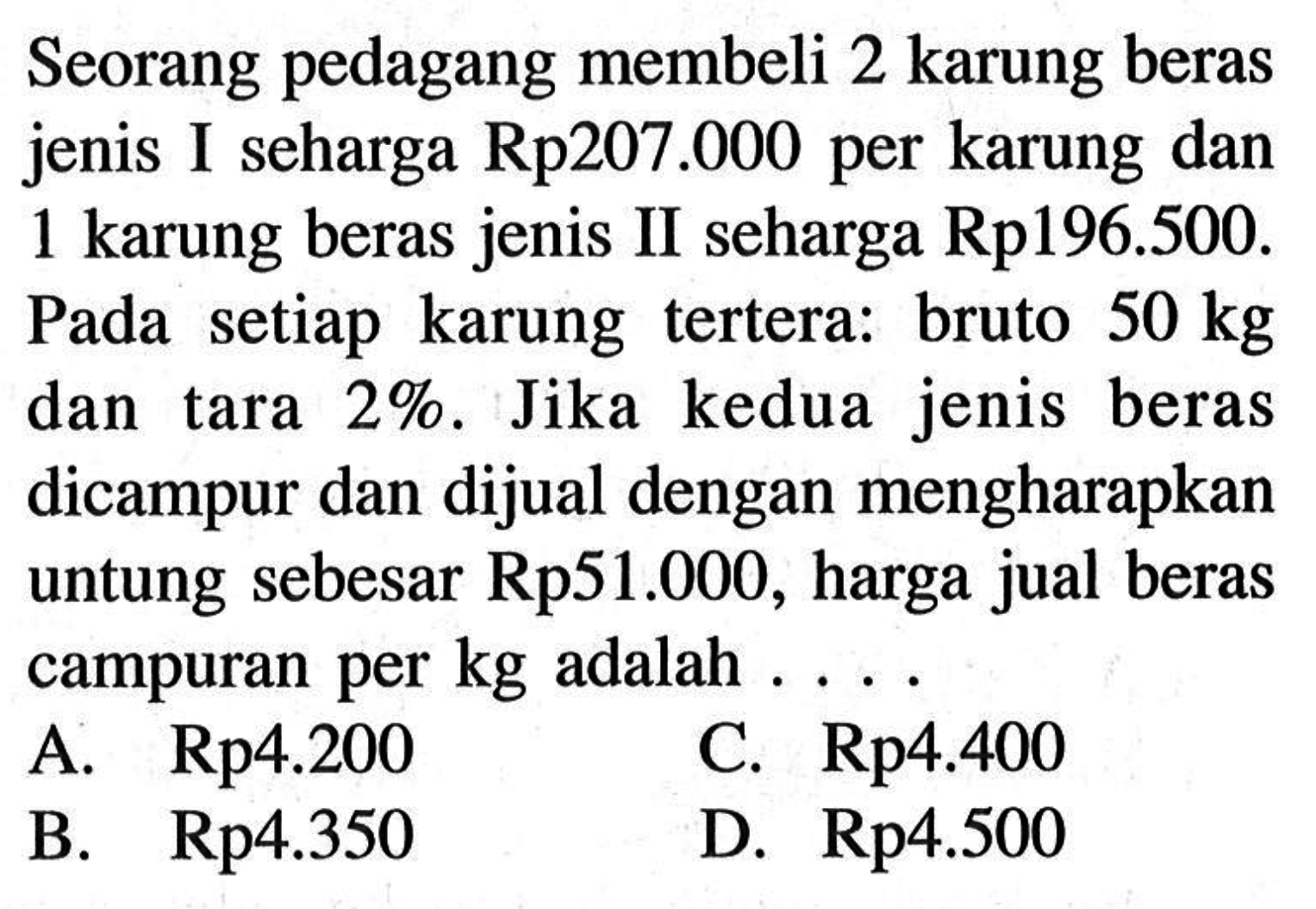 Seorang pedagang membeli 2 karung beras jenis I seharga Rp207.000 per karung dan 1 karung beras jenis II seharga Rp196.500. Pada setiap karung tertera: bruto 50 kg dan tara 2%. Jika kedua jenis beras dicampur dan dijual dengan mengharapkan untung sebesar Rp51.000, harga jual beras campuran per kg adalah ...